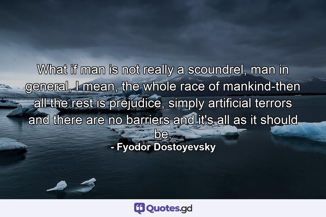 What if man is not really a scoundrel, man in general, I mean, the whole race of mankind-then all the rest is prejudice, simply artificial terrors and there are no barriers and it's all as it should be. - Quote by Fyodor Dostoyevsky