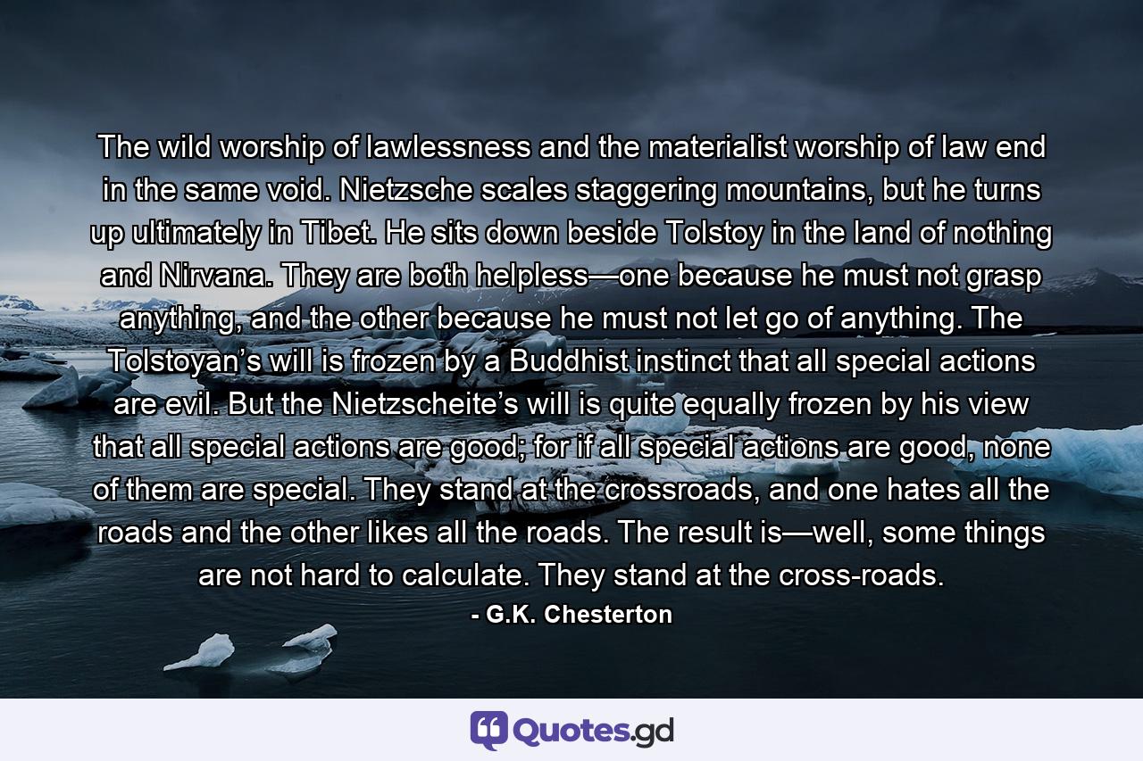 The wild worship of lawlessness and the materialist worship of law end in the same void. Nietzsche scales staggering mountains, but he turns up ultimately in Tibet. He sits down beside Tolstoy in the land of nothing and Nirvana. They are both helpless—one because he must not grasp anything, and the other because he must not let go of anything. The Tolstoyan’s will is frozen by a Buddhist instinct that all special actions are evil. But the Nietzscheite’s will is quite equally frozen by his view that all special actions are good; for if all special actions are good, none of them are special. They stand at the crossroads, and one hates all the roads and the other likes all the roads. The result is—well, some things are not hard to calculate. They stand at the cross-roads. - Quote by G.K. Chesterton