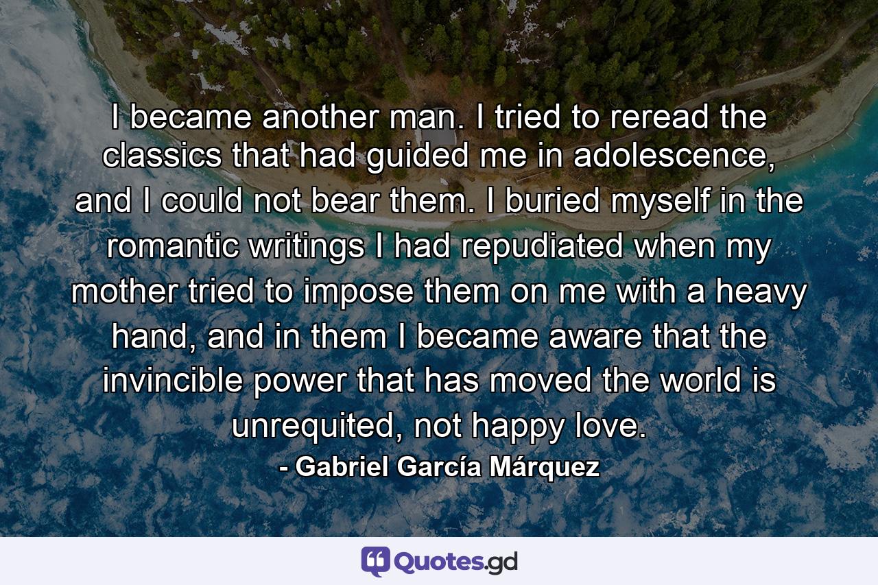 I became another man. I tried to reread the classics that had guided me in adolescence, and I could not bear them. I buried myself in the romantic writings I had repudiated when my mother tried to impose them on me with a heavy hand, and in them I became aware that the invincible power that has moved the world is unrequited, not happy love. - Quote by Gabriel García Márquez