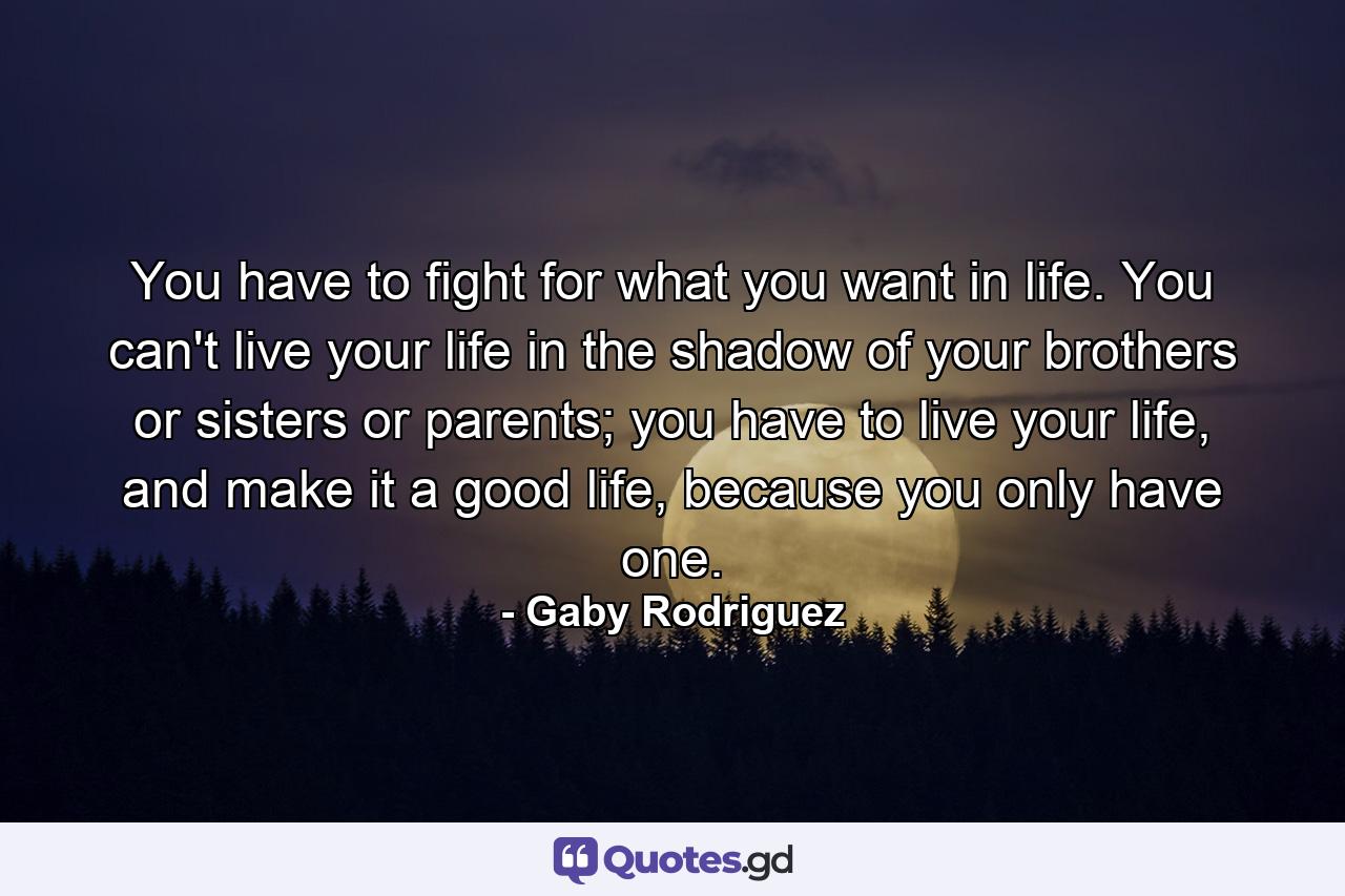 You have to fight for what you want in life. You can't live your life in the shadow of your brothers or sisters or parents; you have to live your life, and make it a good life, because you only have one. - Quote by Gaby Rodriguez