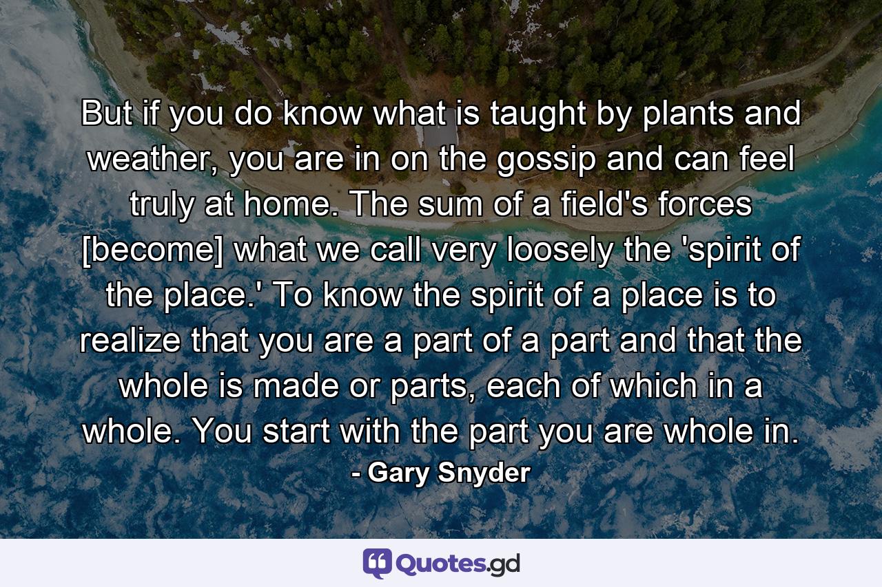 But if you do know what is taught by plants and weather, you are in on the gossip and can feel truly at home. The sum of a field's forces [become] what we call very loosely the 'spirit of the place.' To know the spirit of a place is to realize that you are a part of a part and that the whole is made or parts, each of which in a whole. You start with the part you are whole in. - Quote by Gary Snyder