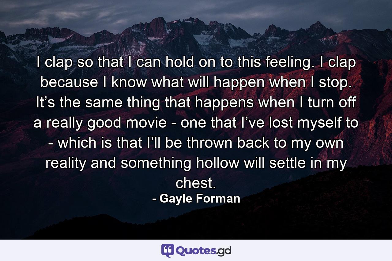 I clap so that I can hold on to this feeling. I clap because I know what will happen when I stop. It’s the same thing that happens when I turn off a really good movie - one that I’ve lost myself to - which is that I’ll be thrown back to my own reality and something hollow will settle in my chest. - Quote by Gayle Forman