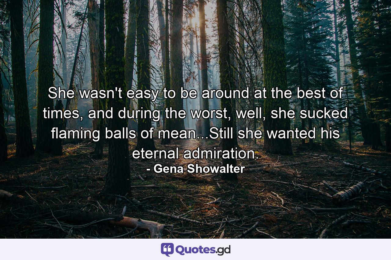 She wasn't easy to be around at the best of times, and during the worst, well, she sucked flaming balls of mean...Still she wanted his eternal admiration. - Quote by Gena Showalter