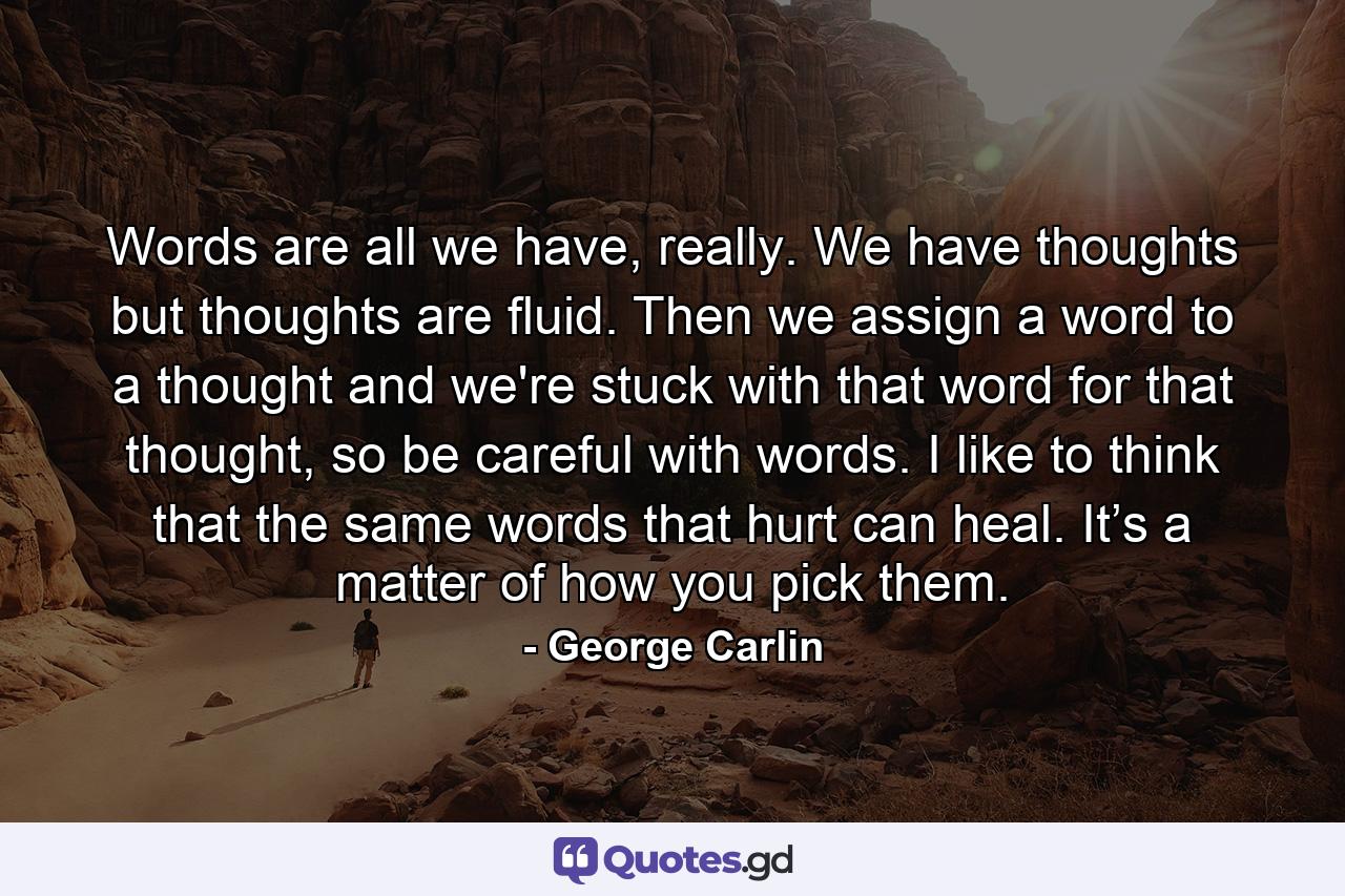 Words are all we have, really. We have thoughts but thoughts are fluid. Then we assign a word to a thought and we're stuck with that word for that thought, so be careful with words. I like to think that the same words that hurt can heal. It’s a matter of how you pick them. - Quote by George Carlin