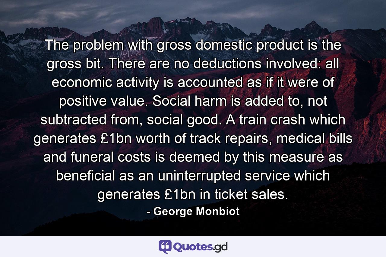 The problem with gross domestic product is the gross bit. There are no deductions involved: all economic activity is accounted as if it were of positive value. Social harm is added to, not subtracted from, social good. A train crash which generates £1bn worth of track repairs, medical bills and funeral costs is deemed by this measure as beneficial as an uninterrupted service which generates £1bn in ticket sales. - Quote by George Monbiot