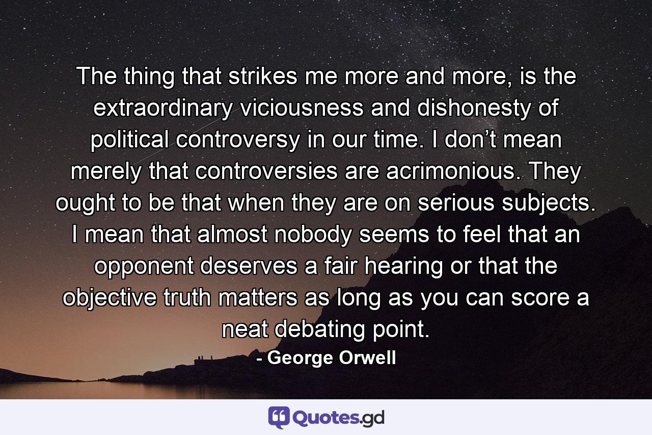 The thing that strikes me more and more, is the extraordinary viciousness and dishonesty of political controversy in our time. I don’t mean merely that controversies are acrimonious. They ought to be that when they are on serious subjects. I mean that almost nobody seems to feel that an opponent deserves a fair hearing or that the objective truth matters as long as you can score a neat debating point. - Quote by George Orwell