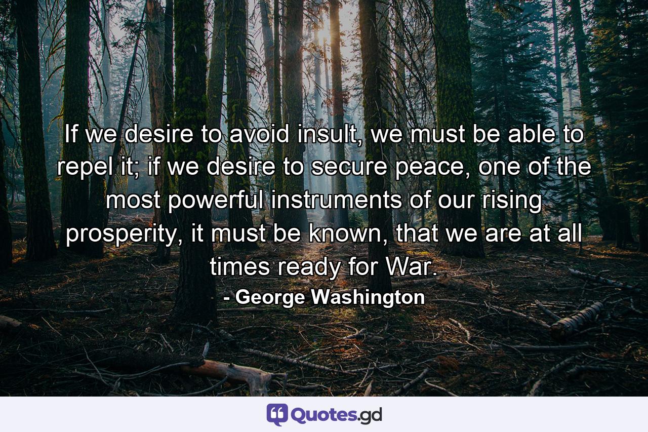 If we desire to avoid insult, we must be able to repel it; if we desire to secure peace, one of the most powerful instruments of our rising prosperity, it must be known, that we are at all times ready for War. - Quote by George Washington