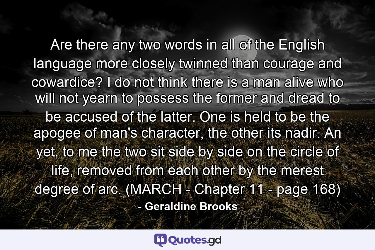 Are there any two words in all of the English language more closely twinned than courage and cowardice? I do not think there is a man alive who will not yearn to possess the former and dread to be accused of the latter. One is held to be the apogee of man's character, the other its nadir. An yet, to me the two sit side by side on the circle of life, removed from each other by the merest degree of arc. (MARCH - Chapter 11 - page 168) - Quote by Geraldine Brooks