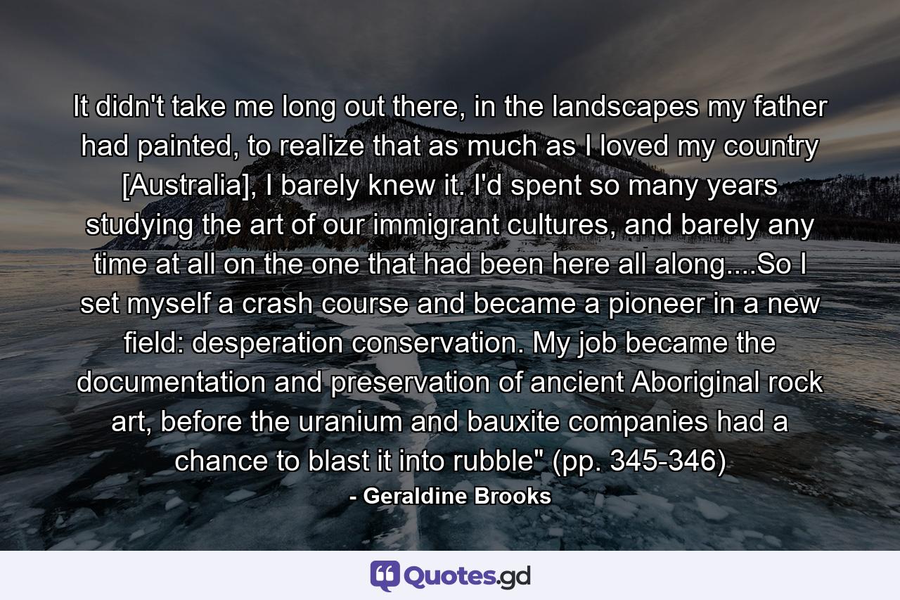 It didn't take me long out there, in the landscapes my father had painted, to realize that as much as I loved my country [Australia], I barely knew it. I'd spent so many years studying the art of our immigrant cultures, and barely any time at all on the one that had been here all along....So I set myself a crash course and became a pioneer in a new field: desperation conservation. My job became the documentation and preservation of ancient Aboriginal rock art, before the uranium and bauxite companies had a chance to blast it into rubble