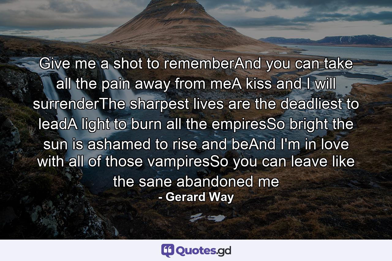 Give me a shot to rememberAnd you can take all the pain away from meA kiss and I will surrenderThe sharpest lives are the deadliest to leadA light to burn all the empiresSo bright the sun is ashamed to rise and beAnd I'm in love with all of those vampiresSo you can leave like the sane abandoned me - Quote by Gerard Way