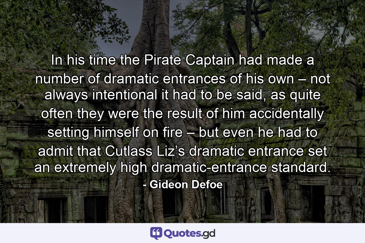 In his time the Pirate Captain had made a number of dramatic entrances of his own – not always intentional it had to be said, as quite often they were the result of him accidentally setting himself on fire – but even he had to admit that Cutlass Liz’s dramatic entrance set an extremely high dramatic-entrance standard. - Quote by Gideon Defoe