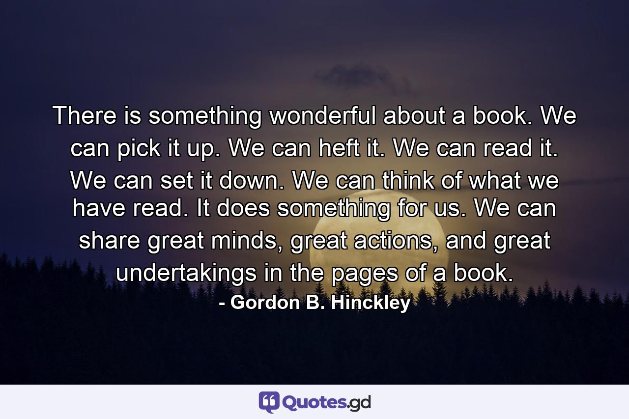 There is something wonderful about a book. We can pick it up. We can heft it. We can read it. We can set it down. We can think of what we have read. It does something for us. We can share great minds, great actions, and great undertakings in the pages of a book. - Quote by Gordon B. Hinckley