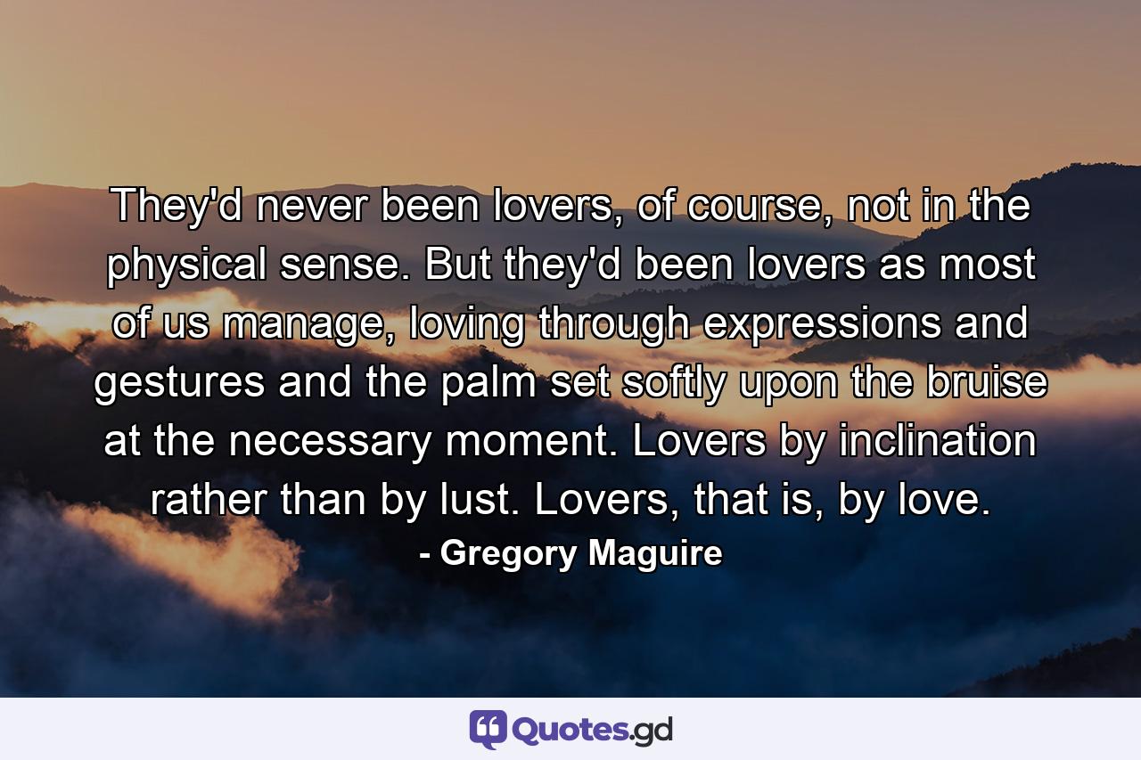 They'd never been lovers, of course, not in the physical sense. But they'd been lovers as most of us manage, loving through expressions and gestures and the palm set softly upon the bruise at the necessary moment. Lovers by inclination rather than by lust. Lovers, that is, by love. - Quote by Gregory Maguire