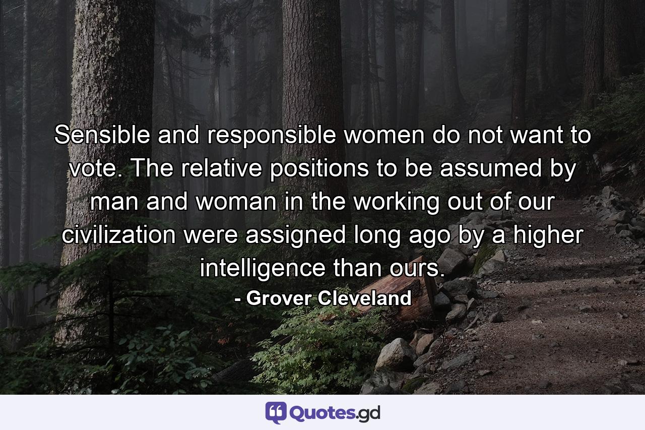 Sensible and responsible women do not want to vote. The relative positions to be assumed by man and woman in the working out of our civilization were assigned long ago by a higher intelligence than ours. - Quote by Grover Cleveland