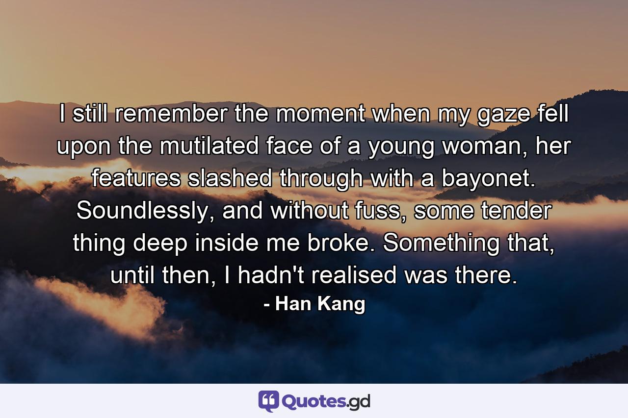 I still remember the moment when my gaze fell upon the mutilated face of a young woman, her features slashed through with a bayonet. Soundlessly, and without fuss, some tender thing deep inside me broke. Something that, until then, I hadn't realised was there. - Quote by Han Kang