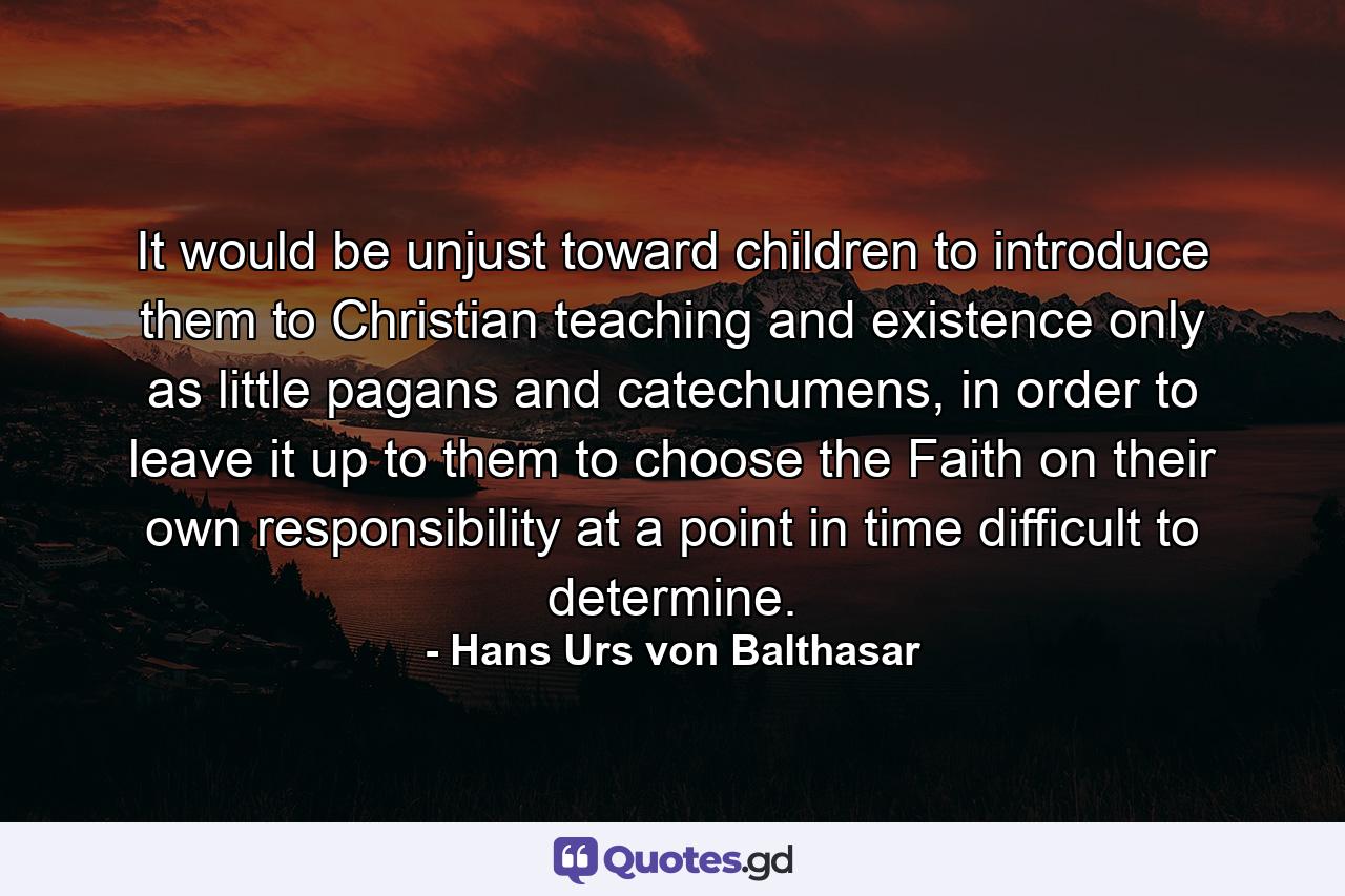 It would be unjust toward children to introduce them to Christian teaching and existence only as little pagans and catechumens, in order to leave it up to them to choose the Faith on their own responsibility at a point in time difficult to determine. - Quote by Hans Urs von Balthasar