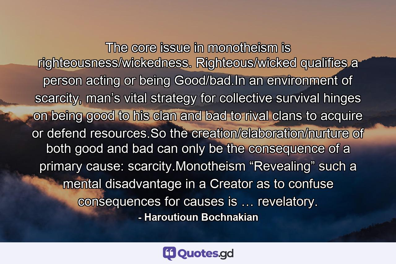 The core issue in monotheism is righteousness/wickedness. Righteous/wicked qualifies a person acting or being Good/bad.In an environment of scarcity, man’s vital strategy for collective survival hinges on being good to his clan and bad to rival clans to acquire or defend resources.So the creation/elaboration/nurture of both good and bad can only be the consequence of a primary cause: scarcity.Monotheism “Revealing” such a mental disadvantage in a Creator as to confuse consequences for causes is … revelatory. - Quote by Haroutioun Bochnakian