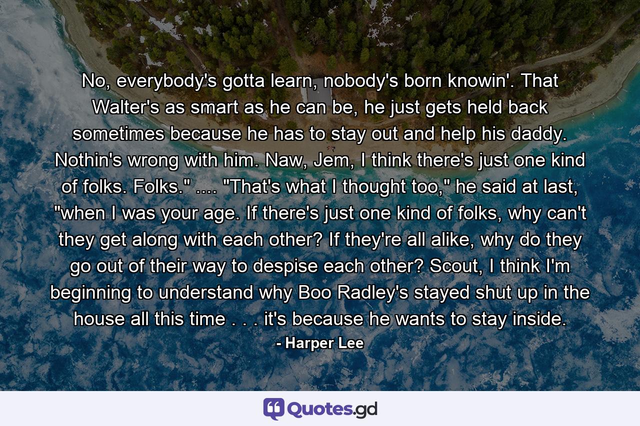 No, everybody's gotta learn, nobody's born knowin'. That Walter's as smart as he can be, he just gets held back sometimes because he has to stay out and help his daddy. Nothin's wrong with him. Naw, Jem, I think there's just one kind of folks. Folks.