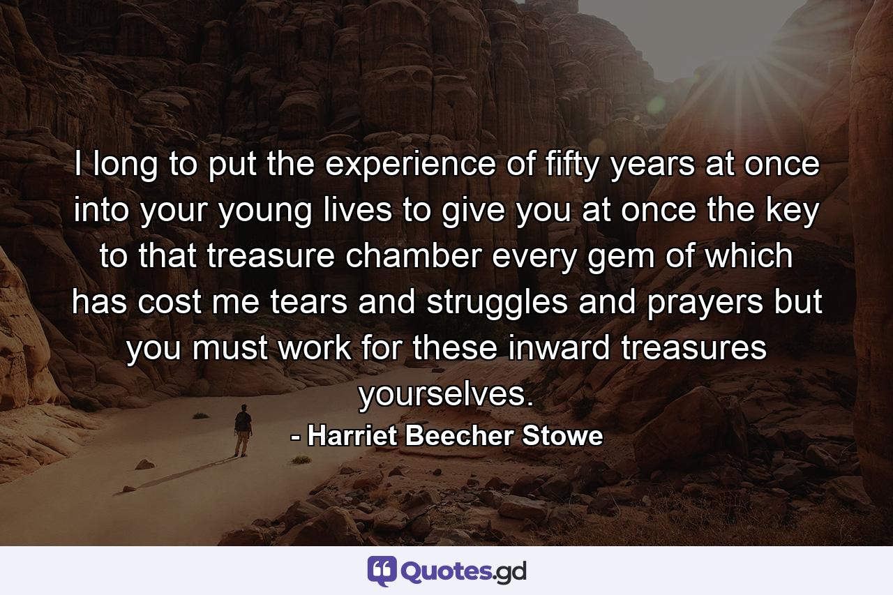 I long to put the experience of fifty years at once into your young lives  to give you at once the key to that treasure chamber every gem of which has cost me tears and struggles and prayers  but you must work for these inward treasures yourselves. - Quote by Harriet Beecher Stowe