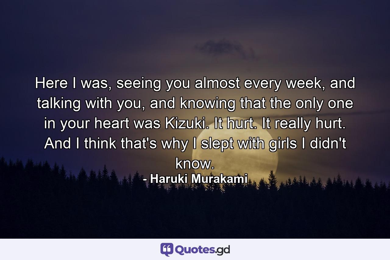 Here I was, seeing you almost every week, and talking with you, and knowing that the only one in your heart was Kizuki. It hurt. It really hurt. And I think that's why I slept with girls I didn't know. - Quote by Haruki Murakami