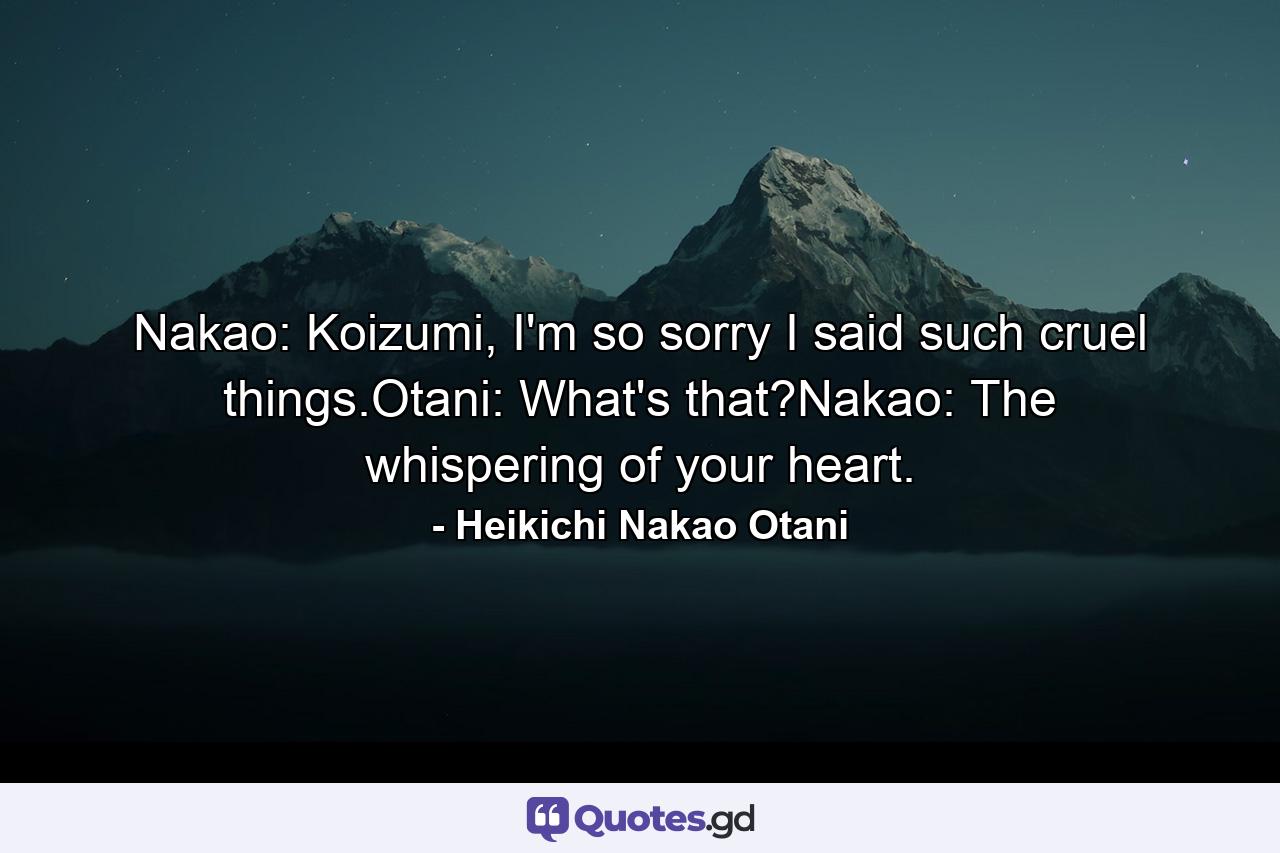 Nakao: Koizumi, I'm so sorry I said such cruel things.Otani: What's that?Nakao: The whispering of your heart. - Quote by Heikichi Nakao Otani