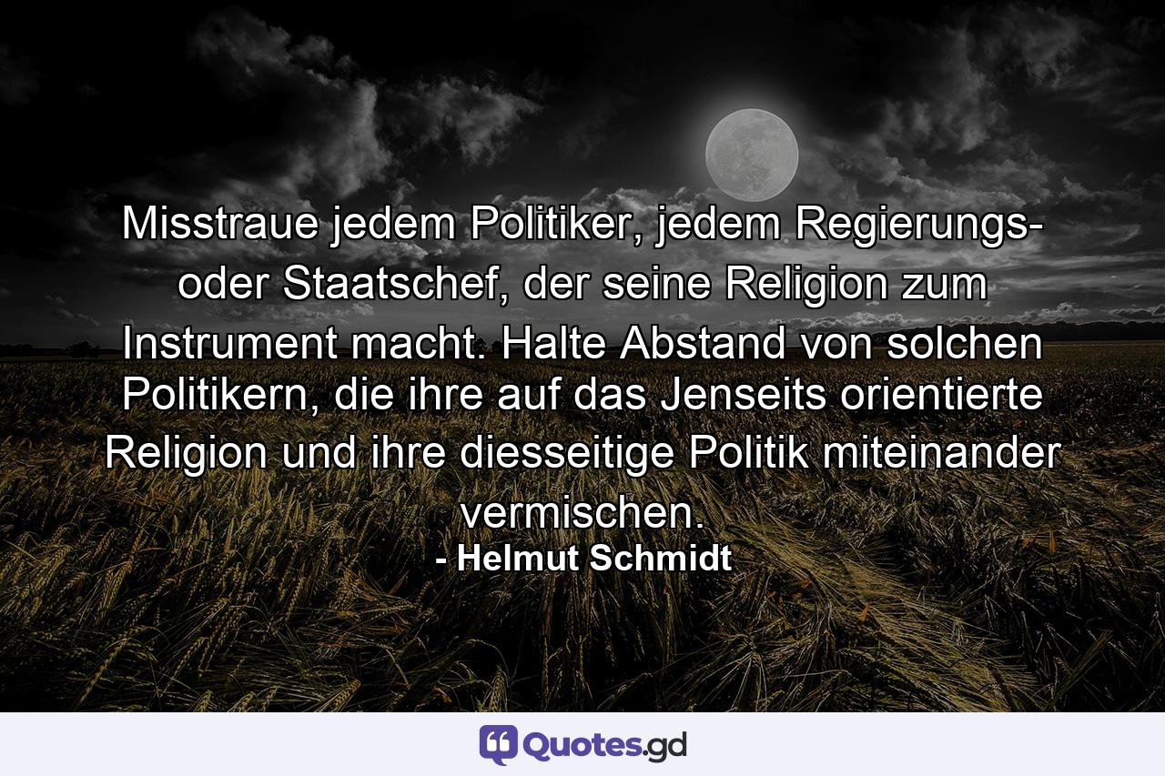 Misstraue jedem Politiker, jedem Regierungs- oder Staatschef, der seine Religion zum Instrument macht. Halte Abstand von solchen Politikern, die ihre auf das Jenseits orientierte Religion und ihre diesseitige Politik miteinander vermischen. - Quote by Helmut Schmidt