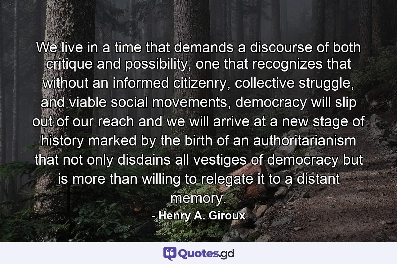 We live in a time that demands a discourse of both critique and possibility, one that recognizes that without an informed citizenry, collective struggle, and viable social movements, democracy will slip out of our reach and we will arrive at a new stage of history marked by the birth of an authoritarianism that not only disdains all vestiges of democracy but is more than willing to relegate it to a distant memory. - Quote by Henry A. Giroux