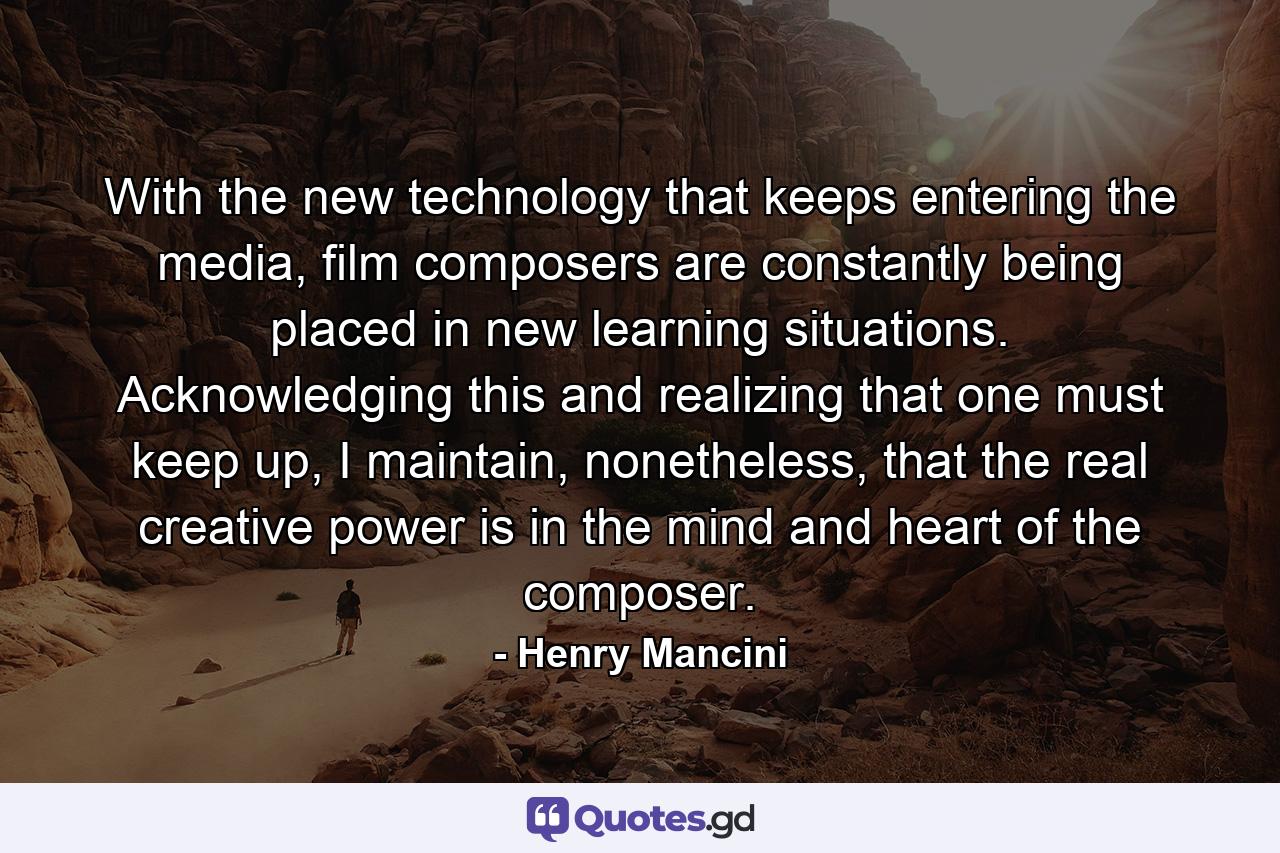 With the new technology that keeps entering the media, film composers are constantly being placed in new learning situations. Acknowledging this and realizing that one must keep up, I maintain, nonetheless, that the real creative power is in the mind and heart of the composer. - Quote by Henry Mancini