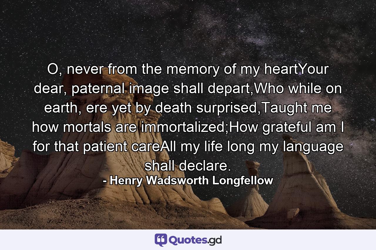 O, never from the memory of my heartYour dear, paternal image shall depart,Who while on earth, ere yet by death surprised,Taught me how mortals are immortalized;How grateful am I for that patient careAll my life long my language shall declare. - Quote by Henry Wadsworth Longfellow