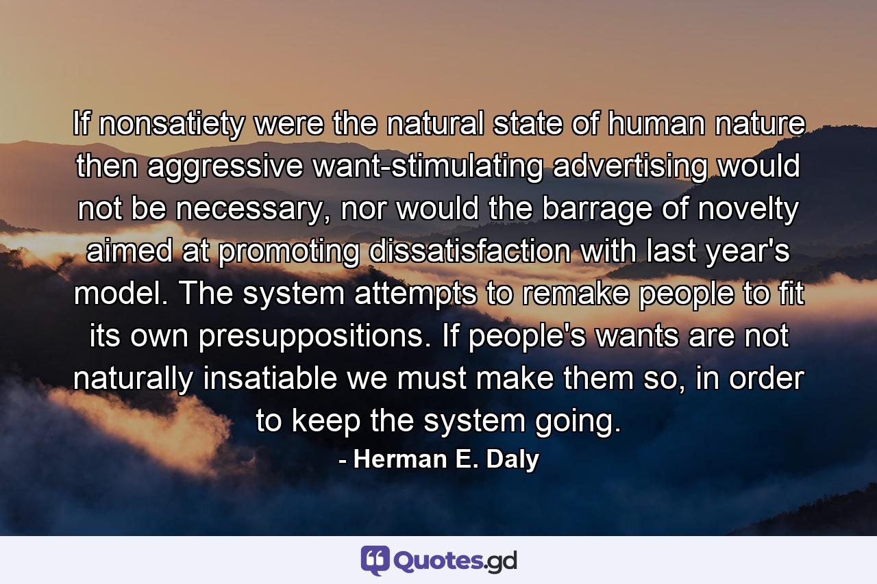 If nonsatiety were the natural state of human nature then aggressive want-stimulating advertising would not be necessary, nor would the barrage of novelty aimed at promoting dissatisfaction with last year's model. The system attempts to remake people to fit its own presuppositions. If people's wants are not naturally insatiable we must make them so, in order to keep the system going. - Quote by Herman E. Daly