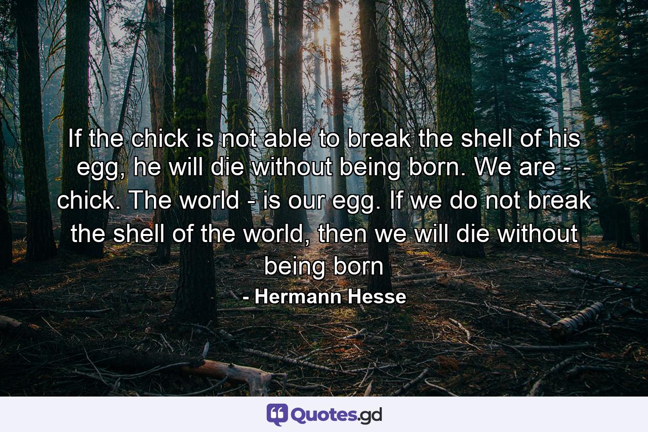 If the chick is not able to break the shell of his egg, he will die without being born. We are - chick. The world - is our egg. If we do not break the shell of the world, then we will die without being born - Quote by Hermann Hesse