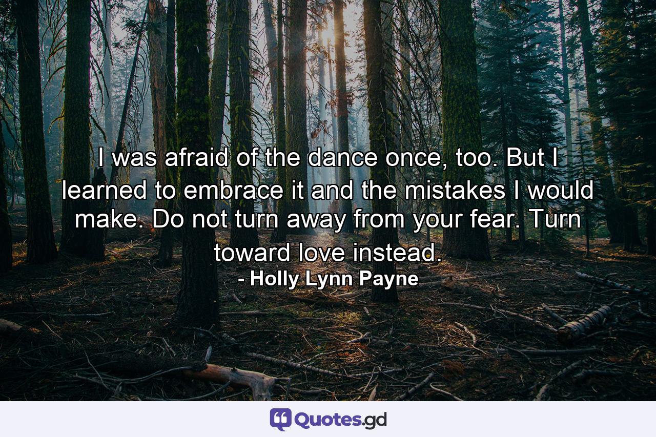 I was afraid of the dance once, too. But I learned to embrace it and the mistakes I would make. Do not turn away from your fear. Turn toward love instead. - Quote by Holly Lynn Payne