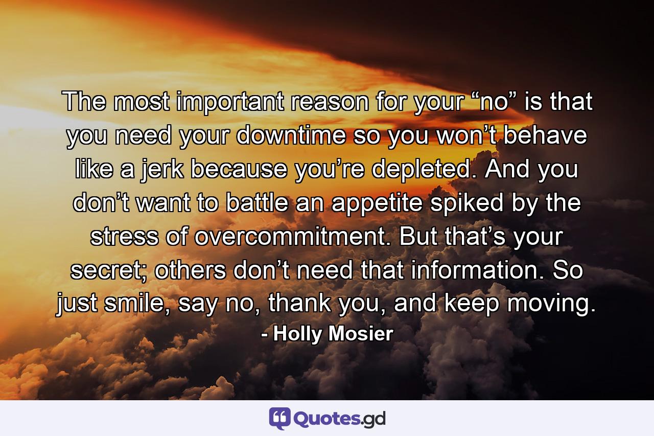 The most important reason for your “no” is that you need your downtime so you won’t behave like a jerk because you’re depleted. And you don’t want to battle an appetite spiked by the stress of overcommitment. But that’s your secret; others don’t need that information. So just smile, say no, thank you, and keep moving. - Quote by Holly Mosier