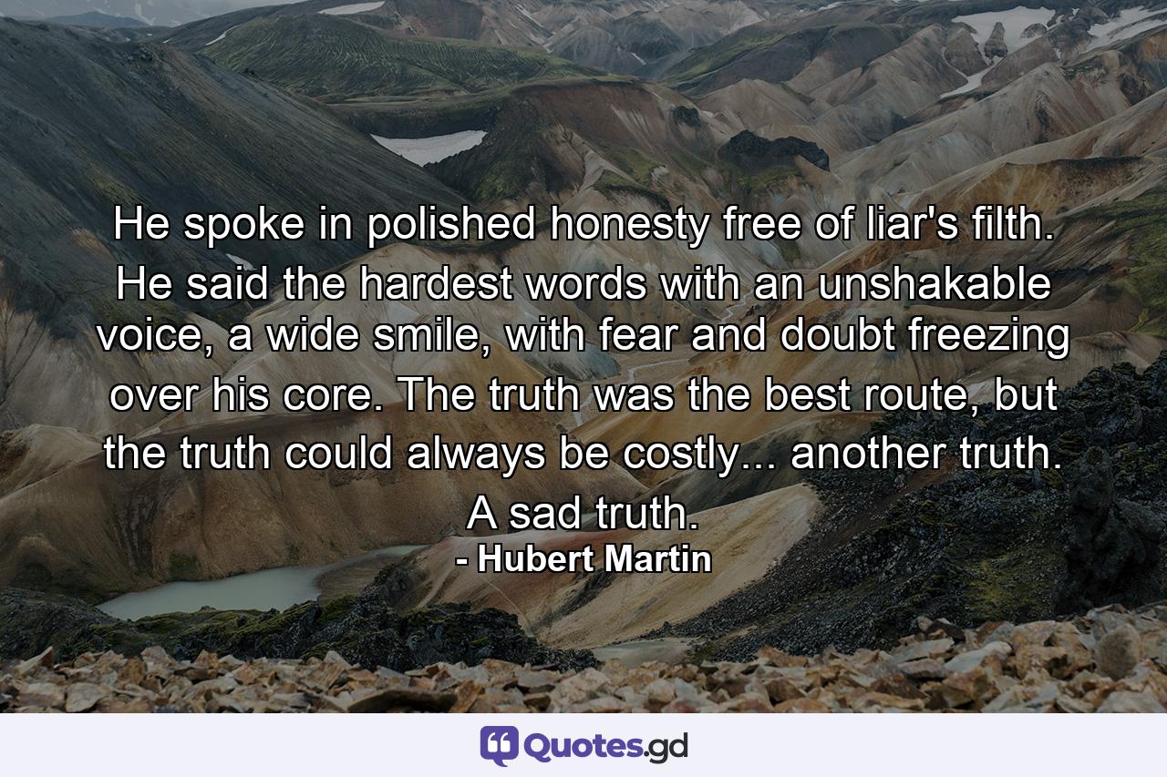 He spoke in polished honesty free of liar's filth. He said the hardest words with an unshakable voice, a wide smile, with fear and doubt freezing over his core. The truth was the best route, but the truth could always be costly... another truth. A sad truth. - Quote by Hubert Martin