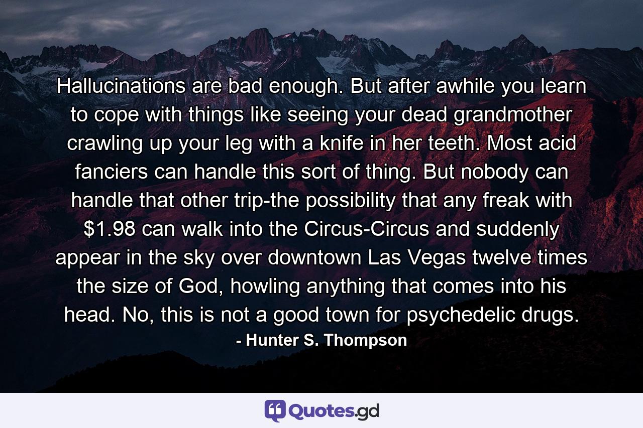 Hallucinations are bad enough. But after awhile you learn to cope with things like seeing your dead grandmother crawling up your leg with a knife in her teeth. Most acid fanciers can handle this sort of thing. But nobody can handle that other trip-the possibility that any freak with $1.98 can walk into the Circus-Circus and suddenly appear in the sky over downtown Las Vegas twelve times the size of God, howling anything that comes into his head. No, this is not a good town for psychedelic drugs. - Quote by Hunter S. Thompson