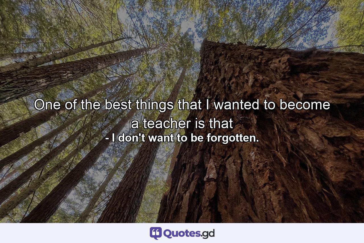 One of the best things that I wanted to become a teacher is that - Quote by I don't want to be forgotten.