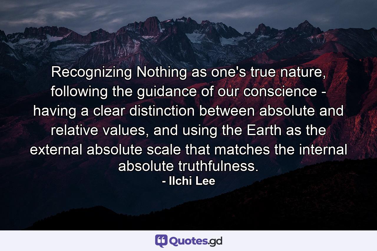 Recognizing Nothing as one's true nature, following the guidance of our conscience - having a clear distinction between absolute and relative values, and using the Earth as the external absolute scale that matches the internal absolute truthfulness. - Quote by Ilchi Lee