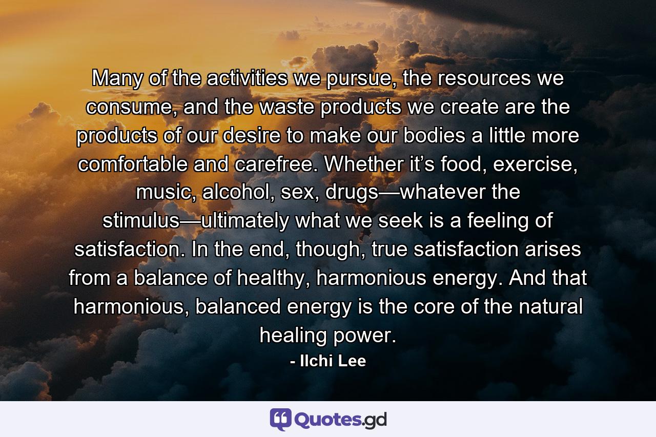 Many of the activities we pursue, the resources we consume, and the waste products we create are the products of our desire to make our bodies a little more comfortable and carefree. Whether it’s food, exercise, music, alcohol, sex, drugs—whatever the stimulus—ultimately what we seek is a feeling of satisfaction. In the end, though, true satisfaction arises from a balance of healthy, harmonious energy. And that harmonious, balanced energy is the core of the natural healing power. - Quote by Ilchi Lee