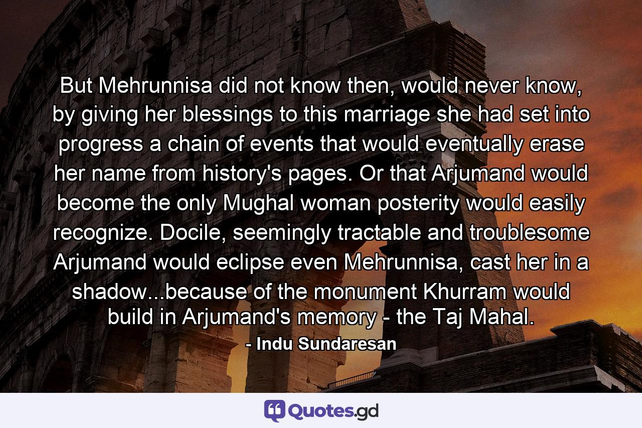 But Mehrunnisa did not know then, would never know, by giving her blessings to this marriage she had set into progress a chain of events that would eventually erase her name from history's pages. Or that Arjumand would become the only Mughal woman posterity would easily recognize. Docile, seemingly tractable and troublesome Arjumand would eclipse even Mehrunnisa, cast her in a shadow...because of the monument Khurram would build in Arjumand's memory - the Taj Mahal. - Quote by Indu Sundaresan