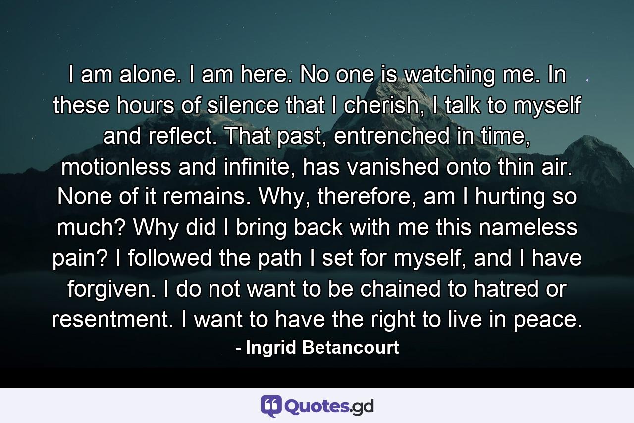 I am alone. I am here. No one is watching me. In these hours of silence that I cherish, I talk to myself and reflect. That past, entrenched in time, motionless and infinite, has vanished onto thin air. None of it remains. Why, therefore, am I hurting so much? Why did I bring back with me this nameless pain? I followed the path I set for myself, and I have forgiven. I do not want to be chained to hatred or resentment. I want to have the right to live in peace. - Quote by Ingrid Betancourt