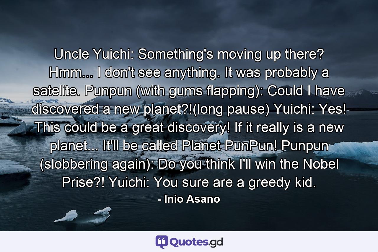 Uncle Yuichi: Something's moving up there? Hmm... I don't see anything. It was probably a satelite. Punpun (with gums flapping): Could I have discovered a new planet?!(long pause) Yuichi: Yes! This could be a great discovery! If it really is a new planet... It'll be called Planet PunPun! Punpun (slobbering again): Do you think I'll win the Nobel Prise?! Yuichi: You sure are a greedy kid. - Quote by Inio Asano