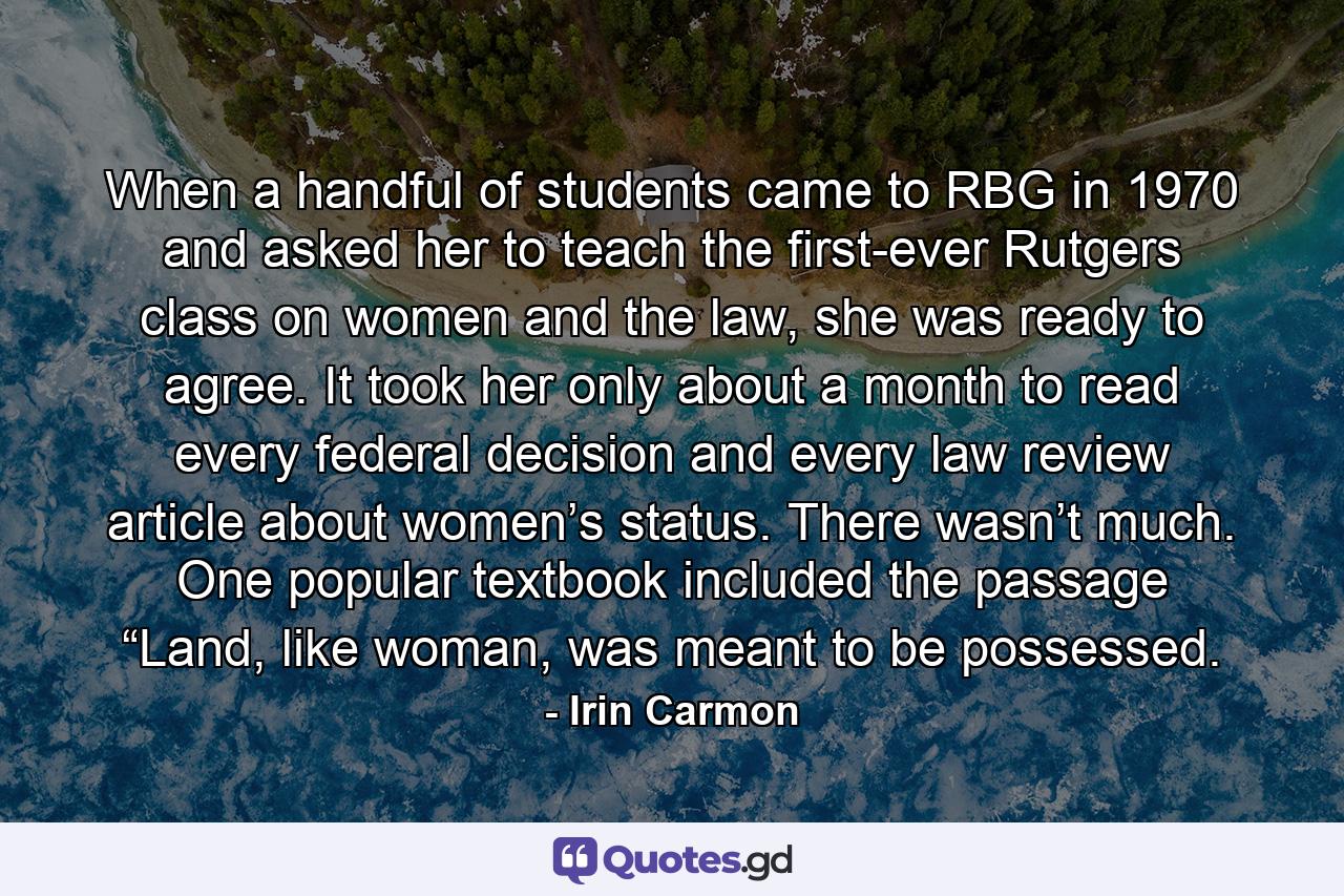 When a handful of students came to RBG in 1970 and asked her to teach the first-ever Rutgers class on women and the law, she was ready to agree. It took her only about a month to read every federal decision and every law review article about women’s status. There wasn’t much. One popular textbook included the passage “Land, like woman, was meant to be possessed. - Quote by Irin Carmon