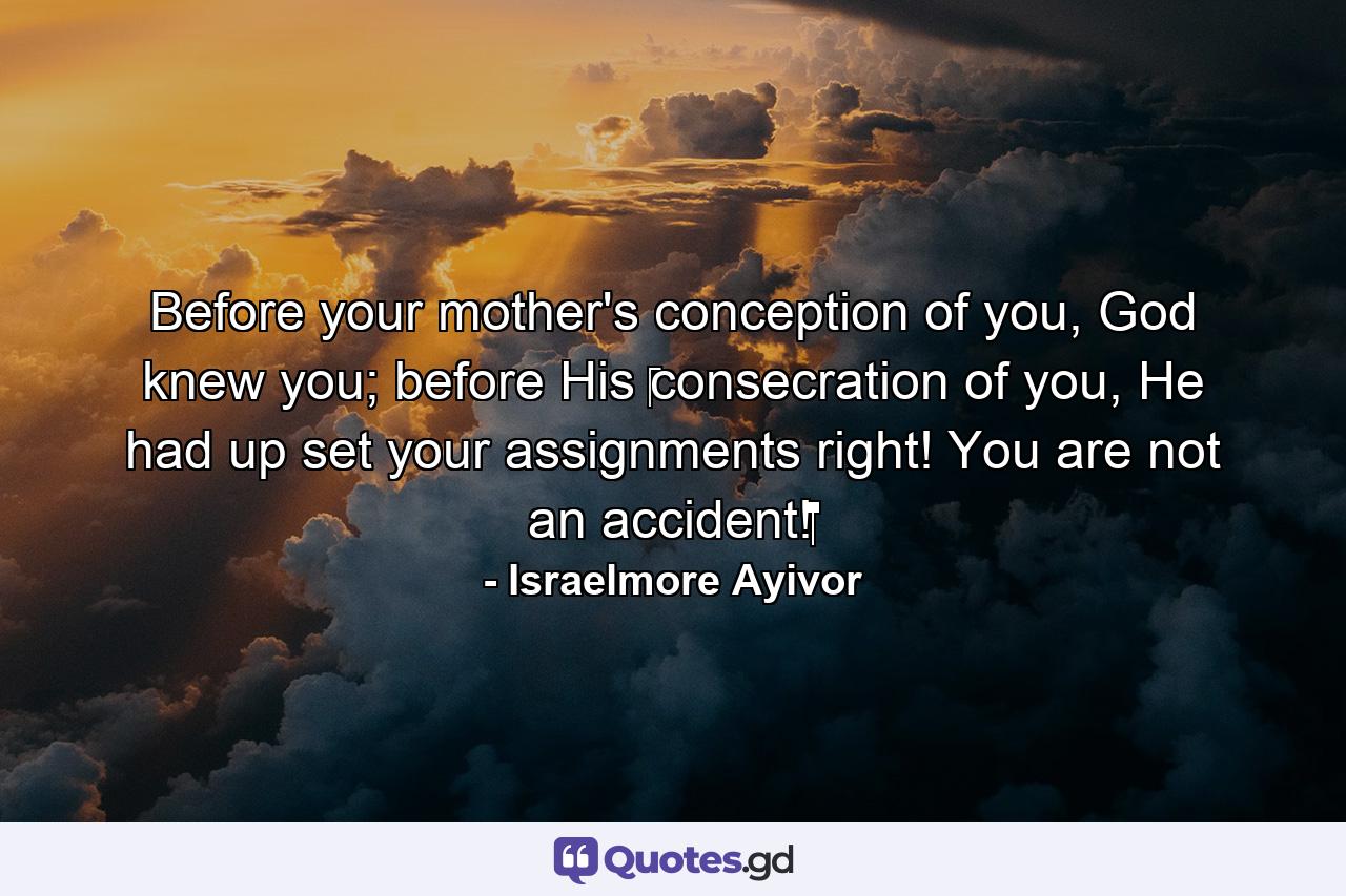 Before your mother's conception of you, God knew you; before His ‪consecration of you, He had up set your assignments right! You are not an accident!‬‬‬‬‬‬‬‬‬‬‬‬‬‬‬‬‬‬‬‬‬ - Quote by Israelmore Ayivor