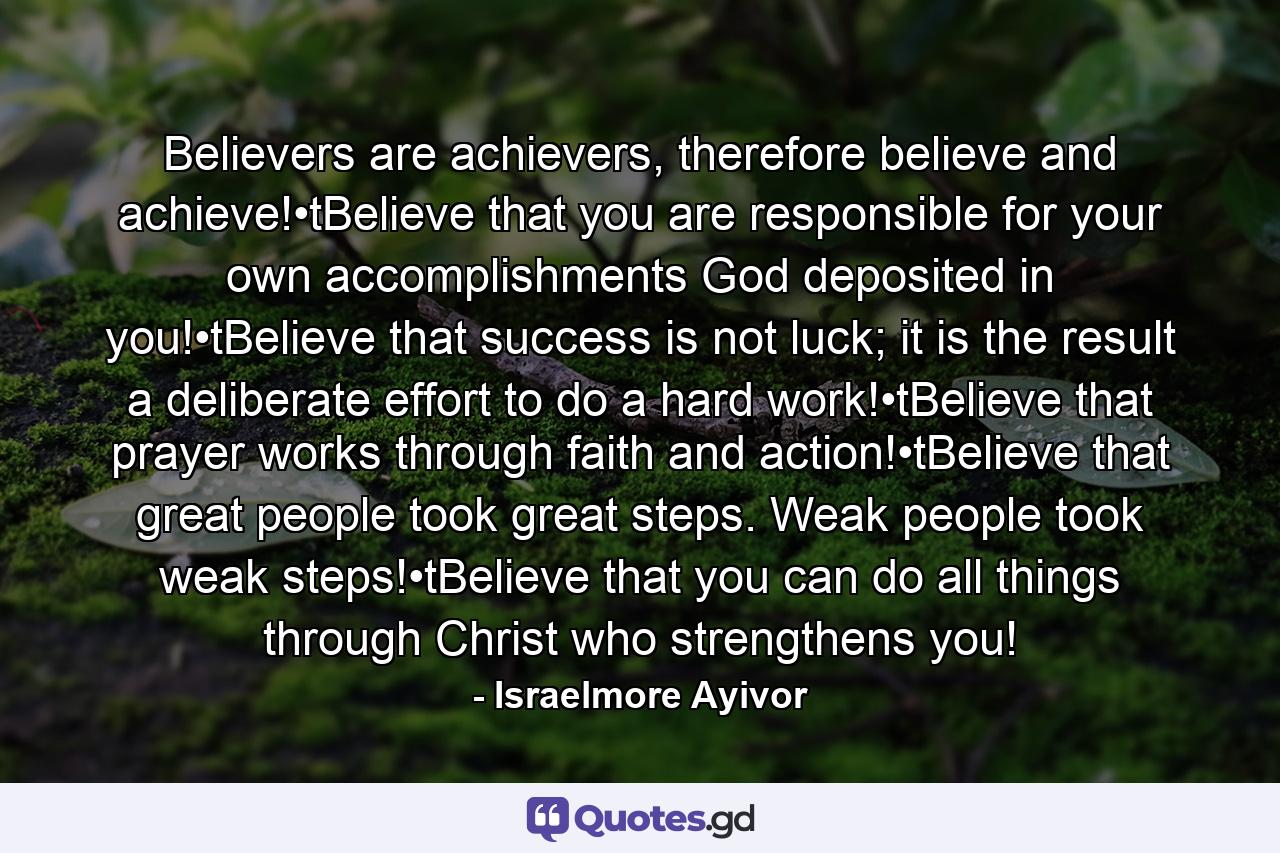 Believers are achievers, therefore believe and achieve!•tBelieve that you are responsible for your own accomplishments God deposited in you!•tBelieve that success is not luck; it is the result a deliberate effort to do a hard work!•tBelieve that prayer works through faith and action!•tBelieve that great people took great steps. Weak people took weak steps!•tBelieve that you can do all things through Christ who strengthens you! - Quote by Israelmore Ayivor