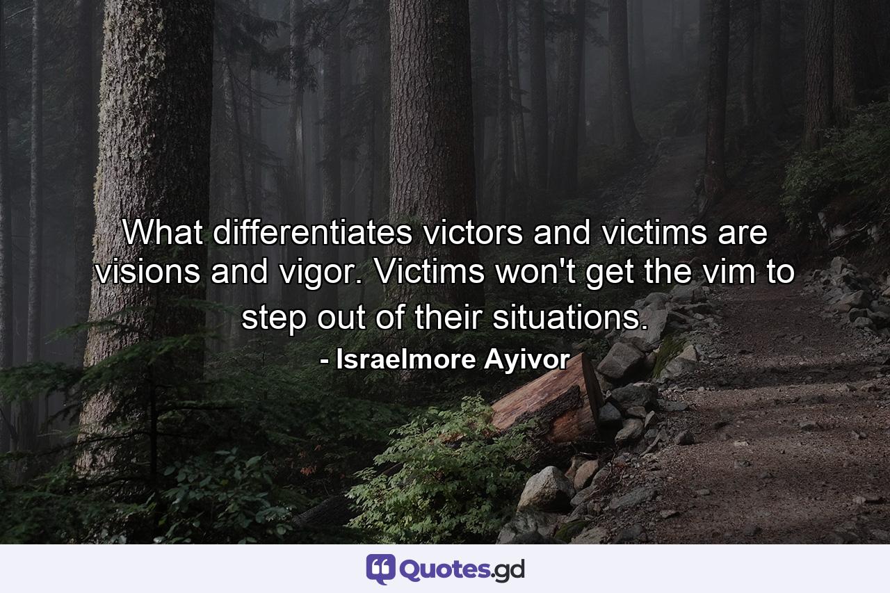 What differentiates victors and victims are visions and vigor. Victims won't get the vim to step out of their situations. - Quote by Israelmore Ayivor