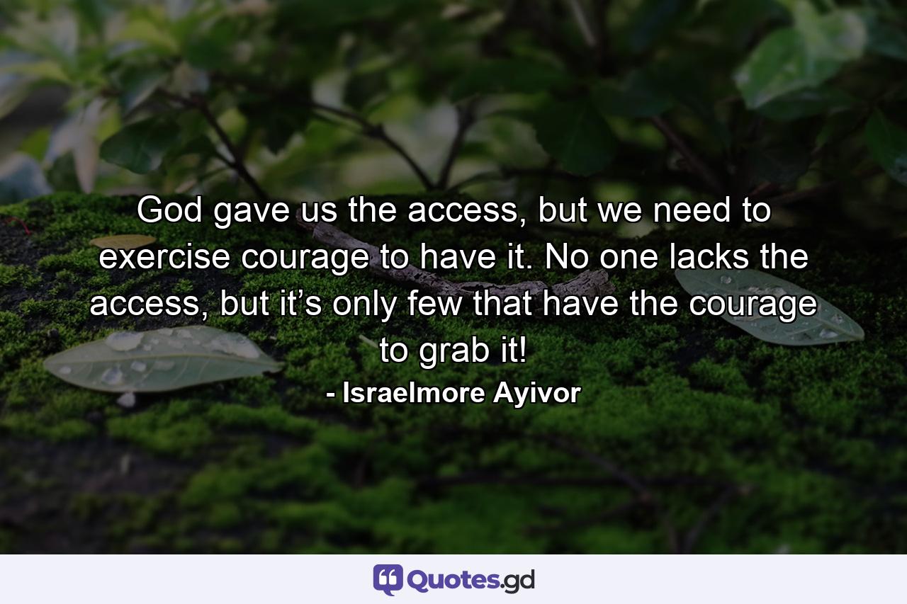 God gave us the access, but we need to exercise courage to have it. No one lacks the access, but it’s only few that have the courage to grab it! - Quote by Israelmore Ayivor