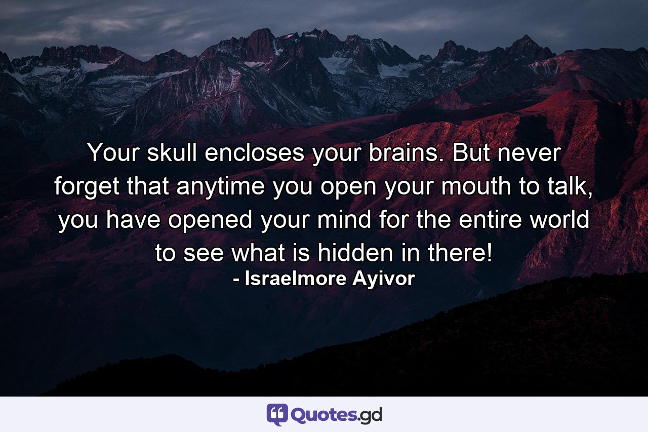 Your skull encloses your brains. But never forget that anytime you open your mouth to talk, you have opened your mind for the entire world to see what is hidden in there! - Quote by Israelmore Ayivor