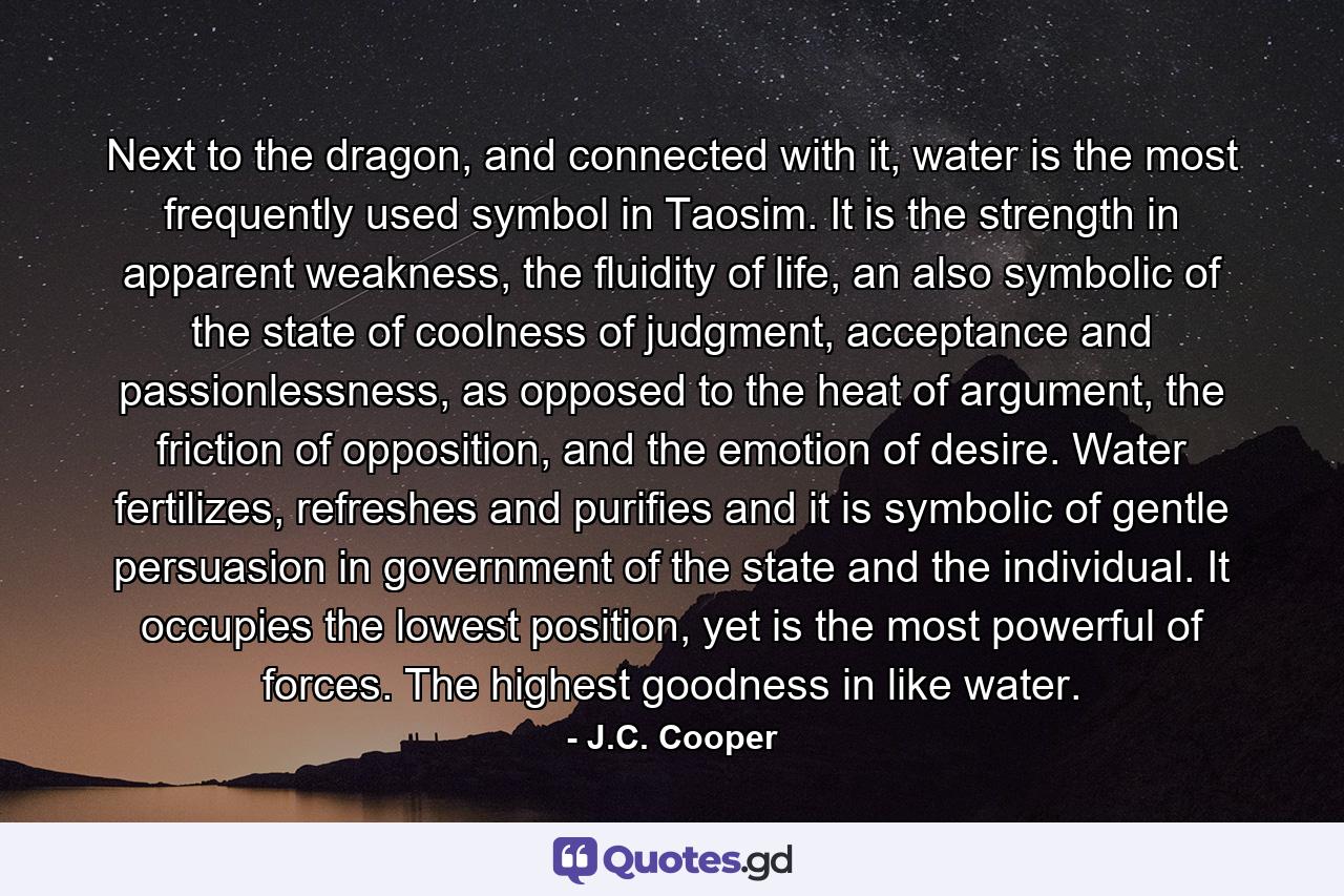 Next to the dragon, and connected with it, water is the most frequently used symbol in Taosim. It is the strength in apparent weakness, the fluidity of life, an also symbolic of the state of coolness of judgment, acceptance and passionlessness, as opposed to the heat of argument, the friction of opposition, and the emotion of desire. Water fertilizes, refreshes and purifies and it is symbolic of gentle persuasion in government of the state and the individual. It occupies the lowest position, yet is the most powerful of forces. The highest goodness in like water. - Quote by J.C. Cooper