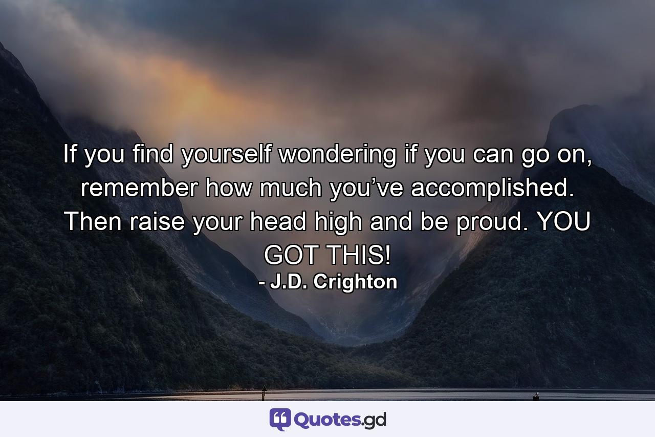 If you find yourself wondering if you can go on, remember how much you’ve accomplished. Then raise your head high and be proud. YOU GOT THIS! - Quote by J.D. Crighton