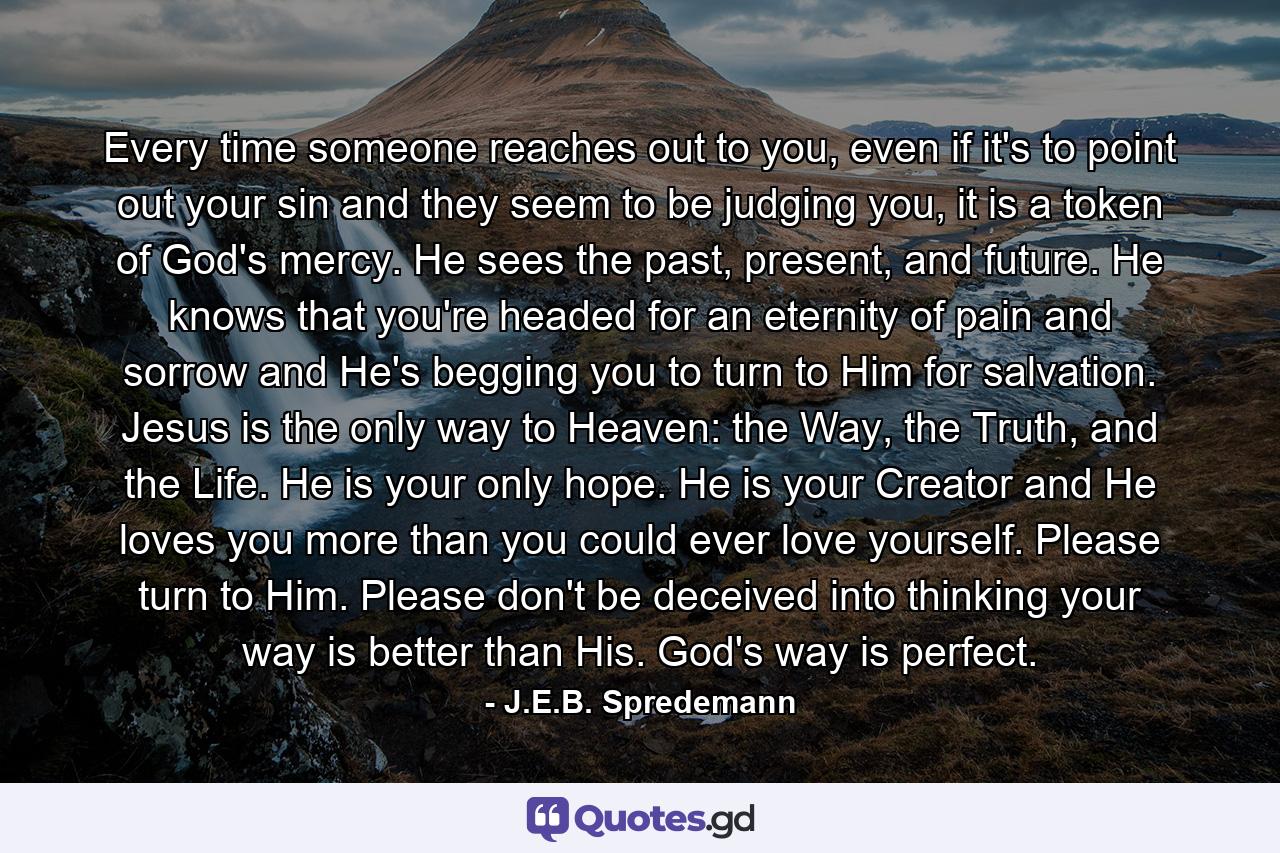 Every time someone reaches out to you, even if it's to point out your sin and they seem to be judging you, it is a token of God's mercy. He sees the past, present, and future. He knows that you're headed for an eternity of pain and sorrow and He's begging you to turn to Him for salvation. Jesus is the only way to Heaven: the Way, the Truth, and the Life. He is your only hope. He is your Creator and He loves you more than you could ever love yourself. Please turn to Him. Please don't be deceived into thinking your way is better than His. God's way is perfect. - Quote by J.E.B. Spredemann